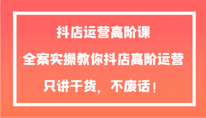 抖店运营高阶课，全案实操教你抖店高阶运营，只讲干货，不废话！