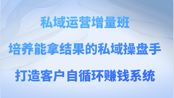 私域运营增量班 培养能拿结果的私域操盘手，打造客户自循环赚钱系统