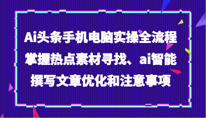 Ai头条手机电脑实操全流程，掌握热点素材寻找、ai智能撰写文章优化和注意事项