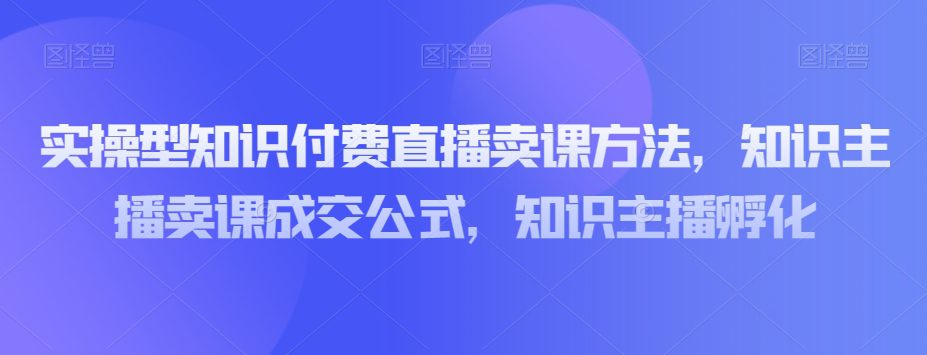 实操型知识付费直播卖课方法，知识主播卖课成交公式，知识主播孵化