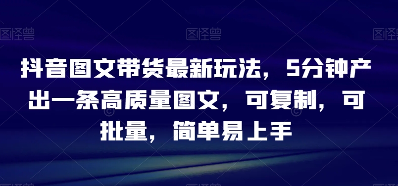 抖音图文带货最新玩法，5分钟产出一条高质量图文，可复制，可批量，简单易上手【揭秘】