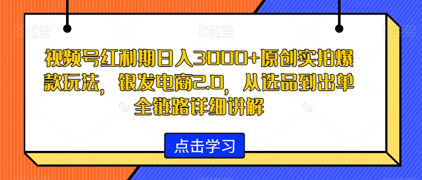 视频号红利期日入3000+原创实拍爆款玩法，银发电商2.0，从选品到出单全链路详细讲解