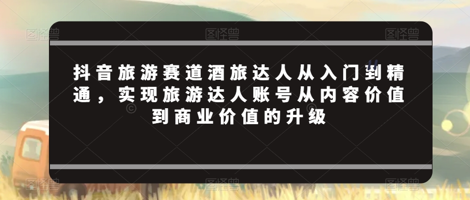 抖音旅游赛道酒旅达人从入门到精通，实现旅游达人账号从内容价值到商业价值的升级