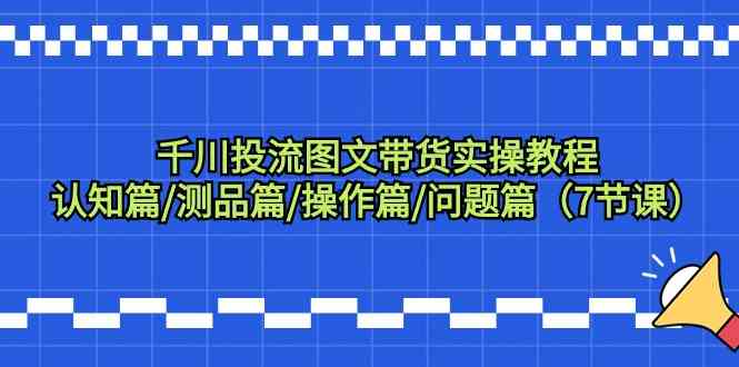 千川投流图文带货实操教程：认知篇/测品篇/操作篇/问题篇（7节课）