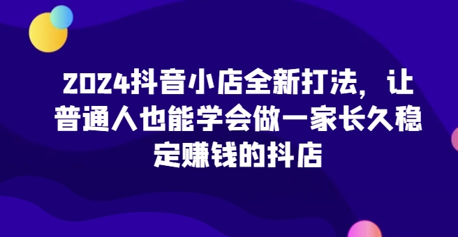 2024抖音小店全新打法，让普通人也能学会做一家长久稳定赚钱的抖店