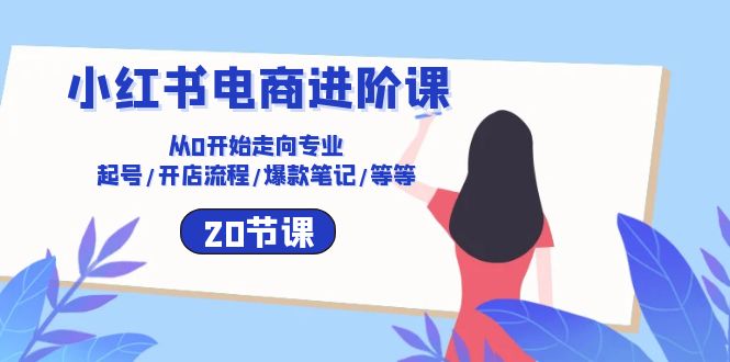 （10492期）小红书电商进阶课：从0开始走向专业 起号/开店流程/爆款笔记/等等（20节）